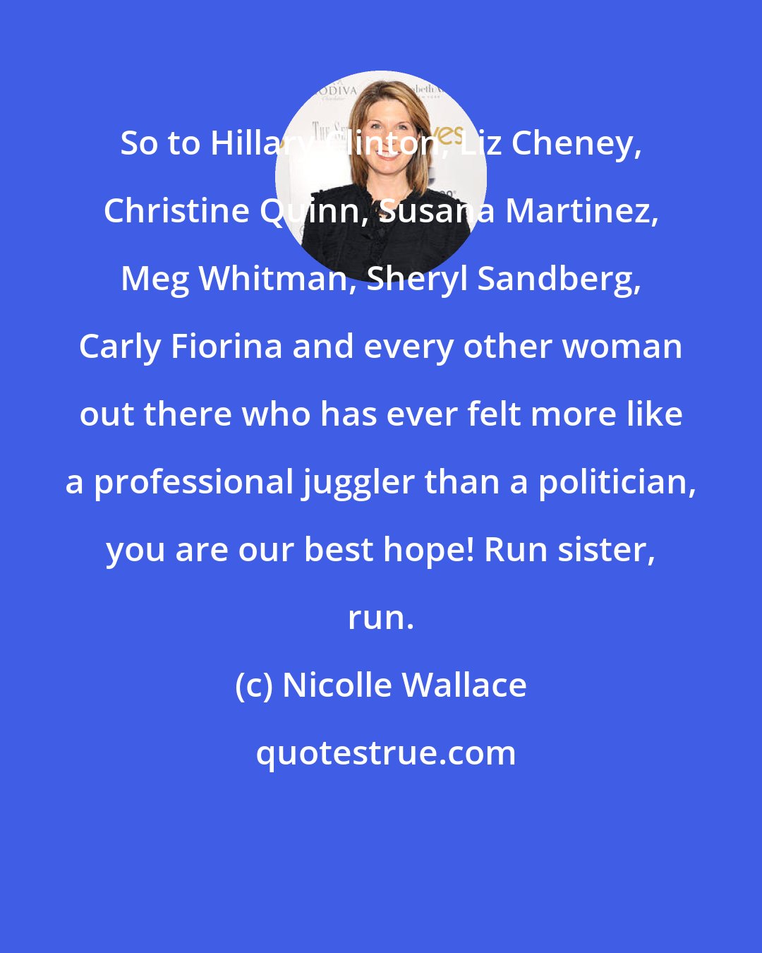 Nicolle Wallace: So to Hillary Clinton, Liz Cheney, Christine Quinn, Susana Martinez, Meg Whitman, Sheryl Sandberg, Carly Fiorina and every other woman out there who has ever felt more like a professional juggler than a politician, you are our best hope! Run sister, run.