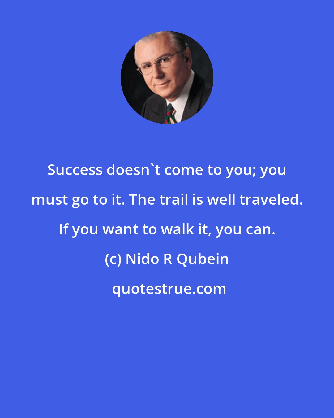 Nido R Qubein: Success doesn't come to you; you must go to it. The trail is well traveled. If you want to walk it, you can.