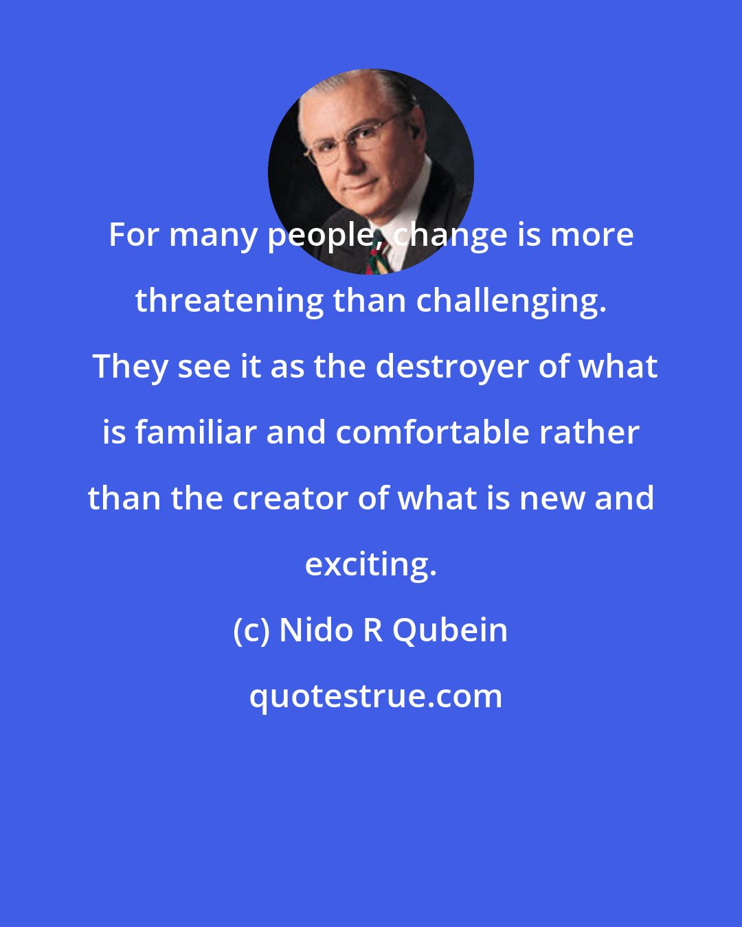 Nido R Qubein: For many people, change is more threatening than challenging.  They see it as the destroyer of what is familiar and comfortable rather than the creator of what is new and exciting.