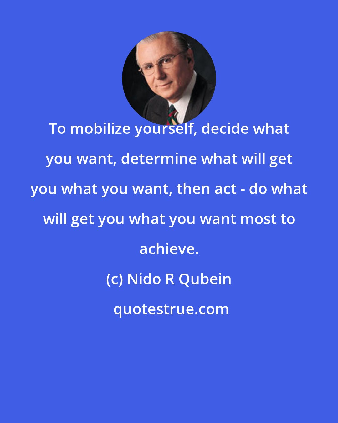 Nido R Qubein: To mobilize yourself, decide what you want, determine what will get you what you want, then act - do what will get you what you want most to achieve.