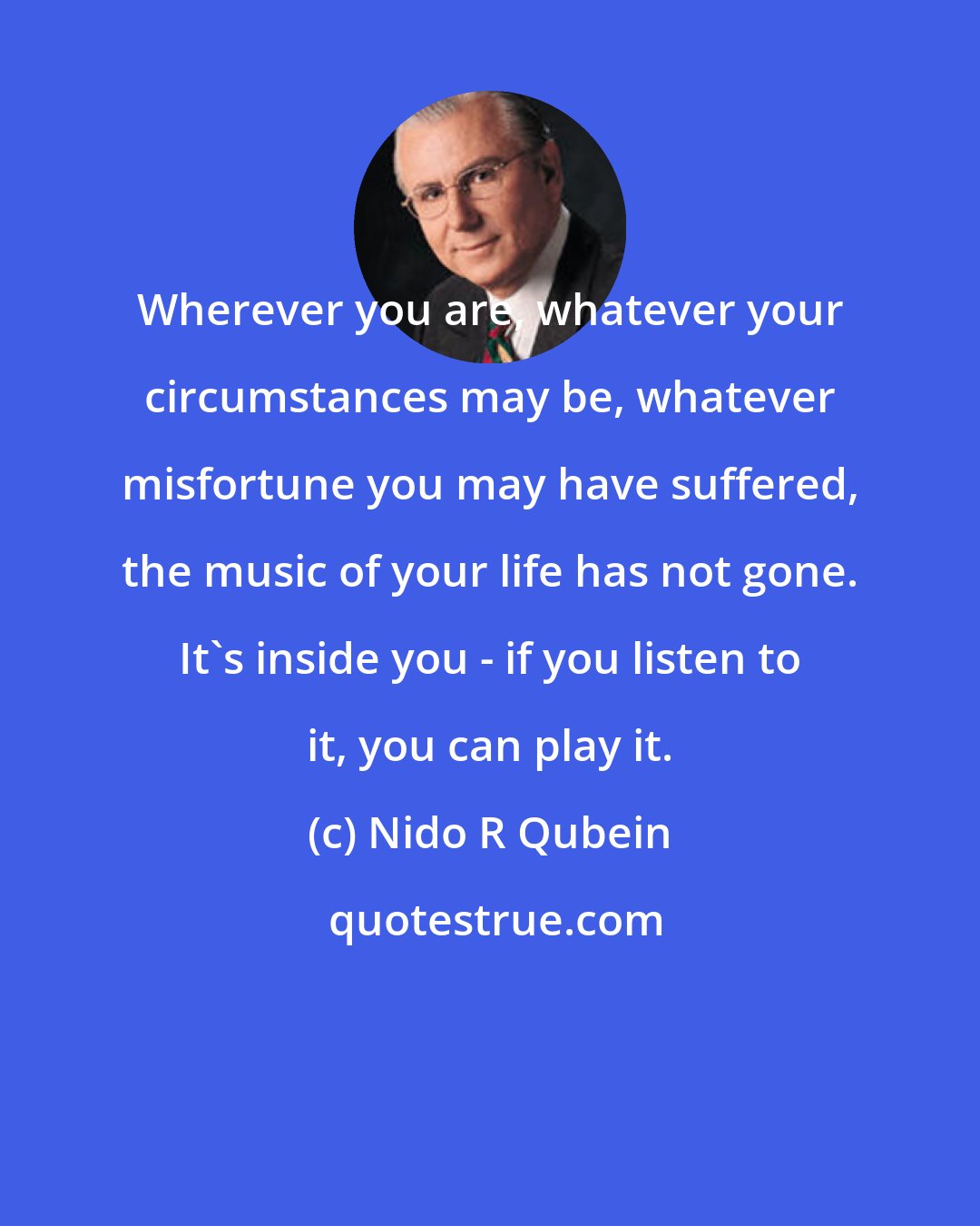 Nido R Qubein: Wherever you are, whatever your circumstances may be, whatever misfortune you may have suffered, the music of your life has not gone. It's inside you - if you listen to it, you can play it.