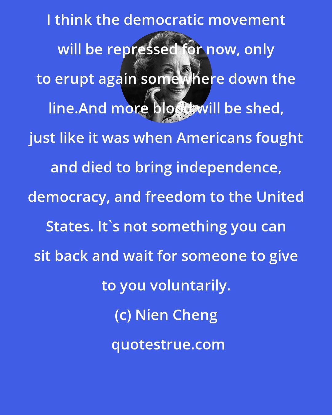 Nien Cheng: I think the democratic movement will be repressed for now, only to erupt again somewhere down the line.And more blood will be shed, just like it was when Americans fought and died to bring independence, democracy, and freedom to the United States. It's not something you can sit back and wait for someone to give to you voluntarily.