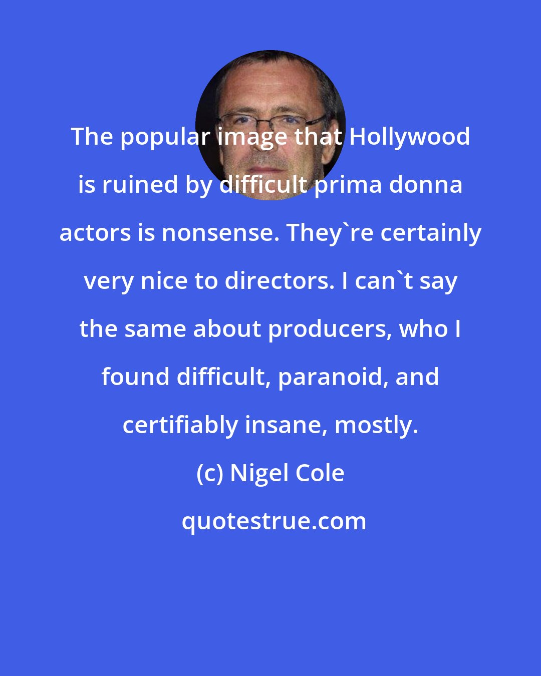Nigel Cole: The popular image that Hollywood is ruined by difficult prima donna actors is nonsense. They're certainly very nice to directors. I can't say the same about producers, who I found difficult, paranoid, and certifiably insane, mostly.