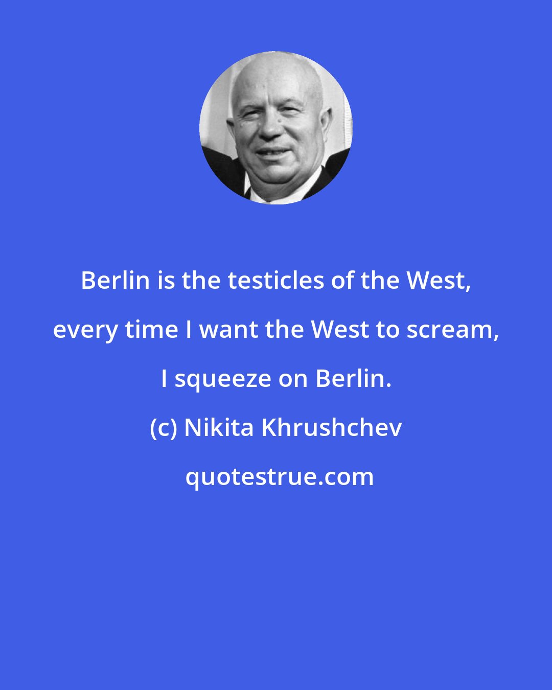 Nikita Khrushchev: Berlin is the testicles of the West, every time I want the West to scream, I squeeze on Berlin.