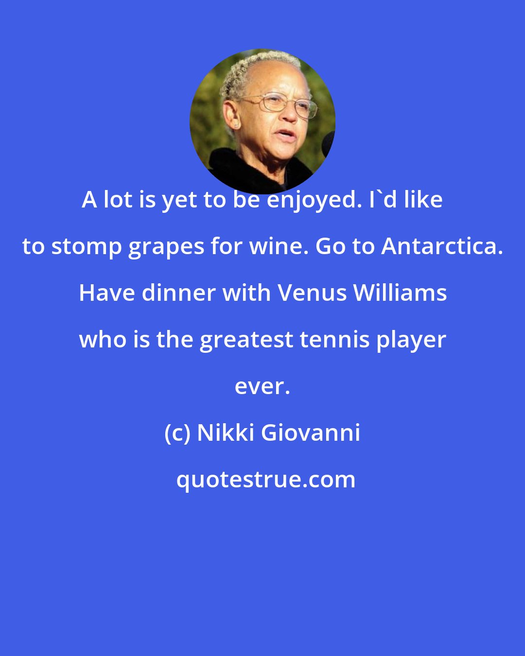 Nikki Giovanni: A lot is yet to be enjoyed. I'd like to stomp grapes for wine. Go to Antarctica. Have dinner with Venus Williams who is the greatest tennis player ever.