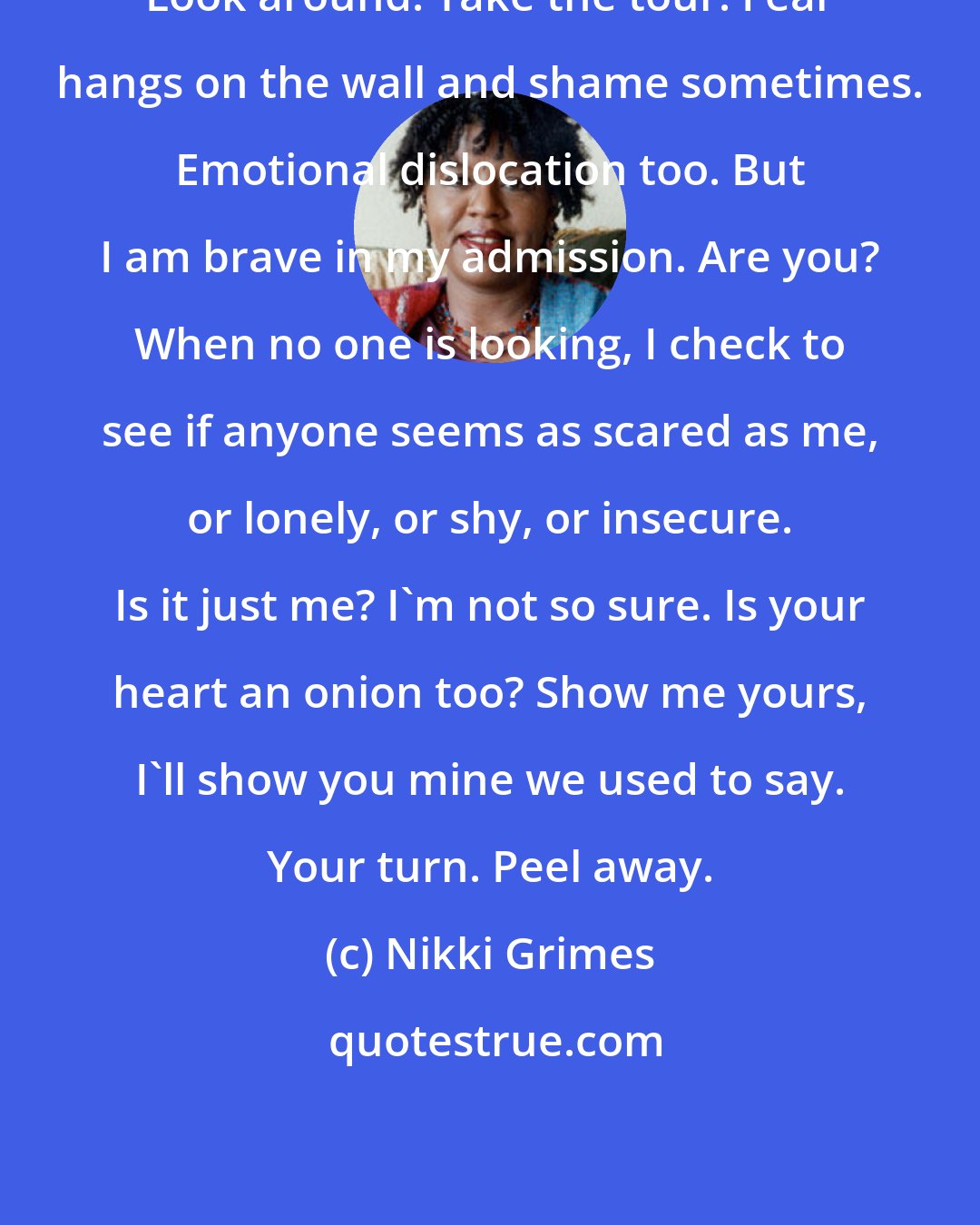 Nikki Grimes: Look around. Take the tour. Fear hangs on the wall and shame sometimes. Emotional dislocation too. But I am brave in my admission. Are you? When no one is looking, I check to see if anyone seems as scared as me, or lonely, or shy, or insecure. Is it just me? I'm not so sure. Is your heart an onion too? Show me yours, I'll show you mine we used to say. Your turn. Peel away.