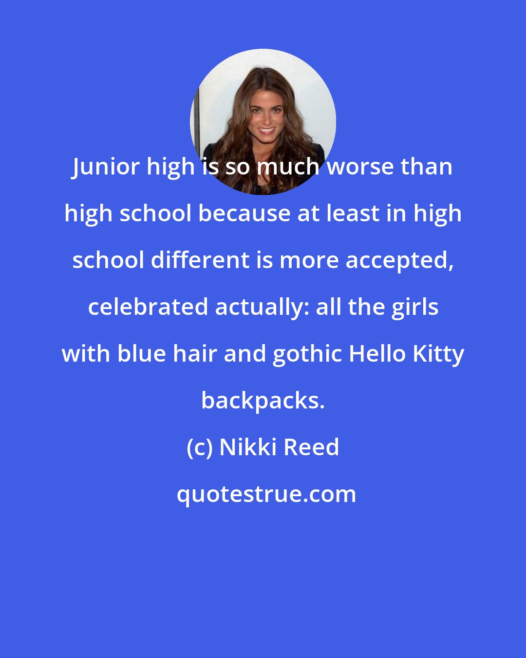 Nikki Reed: Junior high is so much worse than high school because at least in high school different is more accepted, celebrated actually: all the girls with blue hair and gothic Hello Kitty backpacks.