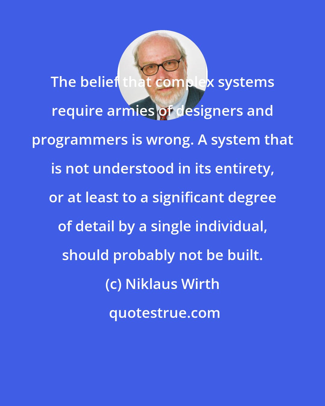 Niklaus Wirth: The belief that complex systems require armies of designers and programmers is wrong. A system that is not understood in its entirety, or at least to a significant degree of detail by a single individual, should probably not be built.