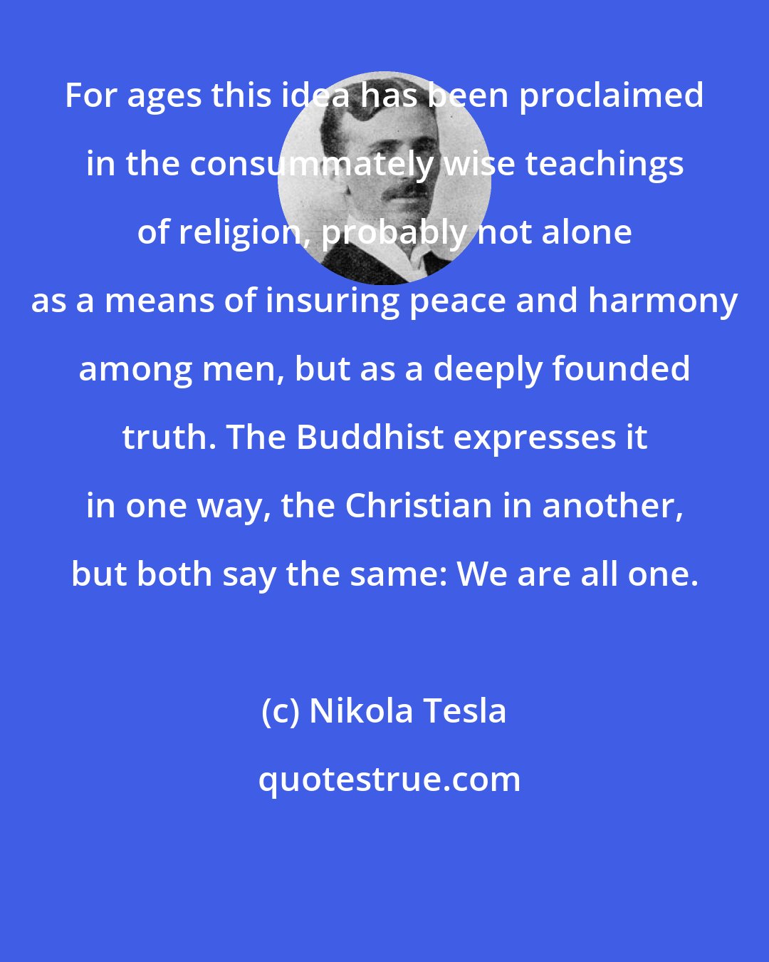 Nikola Tesla: For ages this idea has been proclaimed in the consummately wise teachings of religion, probably not alone as a means of insuring peace and harmony among men, but as a deeply founded truth. The Buddhist expresses it in one way, the Christian in another, but both say the same: We are all one.