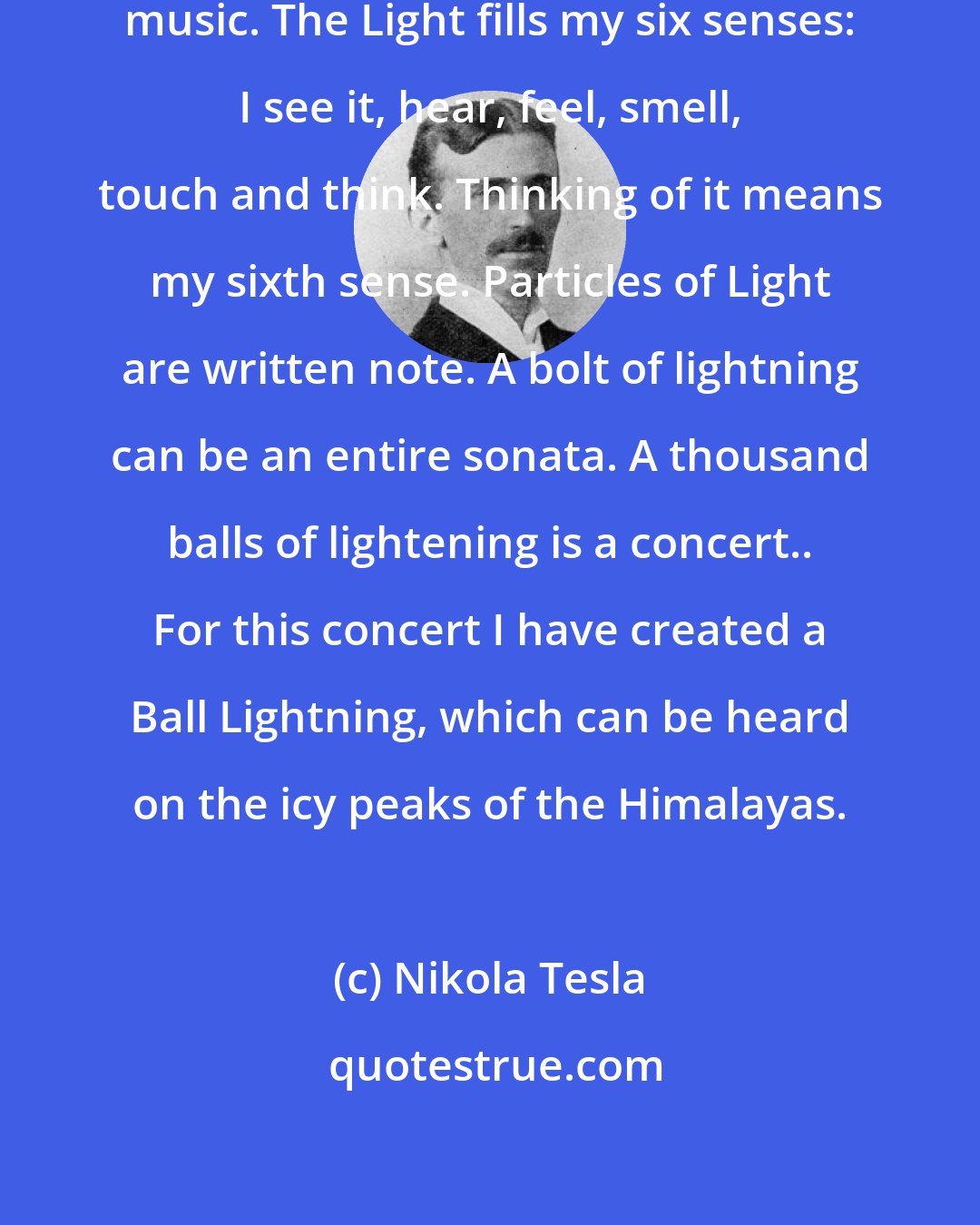 Nikola Tesla: I am part of a light, and it is the music. The Light fills my six senses: I see it, hear, feel, smell, touch and think. Thinking of it means my sixth sense. Particles of Light are written note. A bolt of lightning can be an entire sonata. A thousand balls of lightening is a concert.. For this concert I have created a Ball Lightning, which can be heard on the icy peaks of the Himalayas.