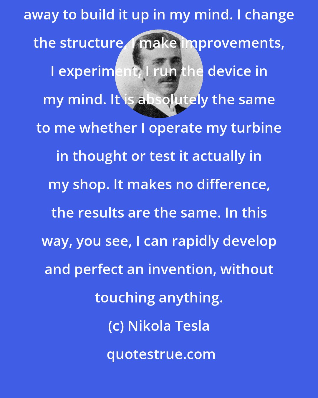 Nikola Tesla: I do not rush into constructive work. When I get an idea, I start right away to build it up in my mind. I change the structure, I make improvements, I experiment, I run the device in my mind. It is absolutely the same to me whether I operate my turbine in thought or test it actually in my shop. It makes no difference, the results are the same. In this way, you see, I can rapidly develop and perfect an invention, without touching anything.