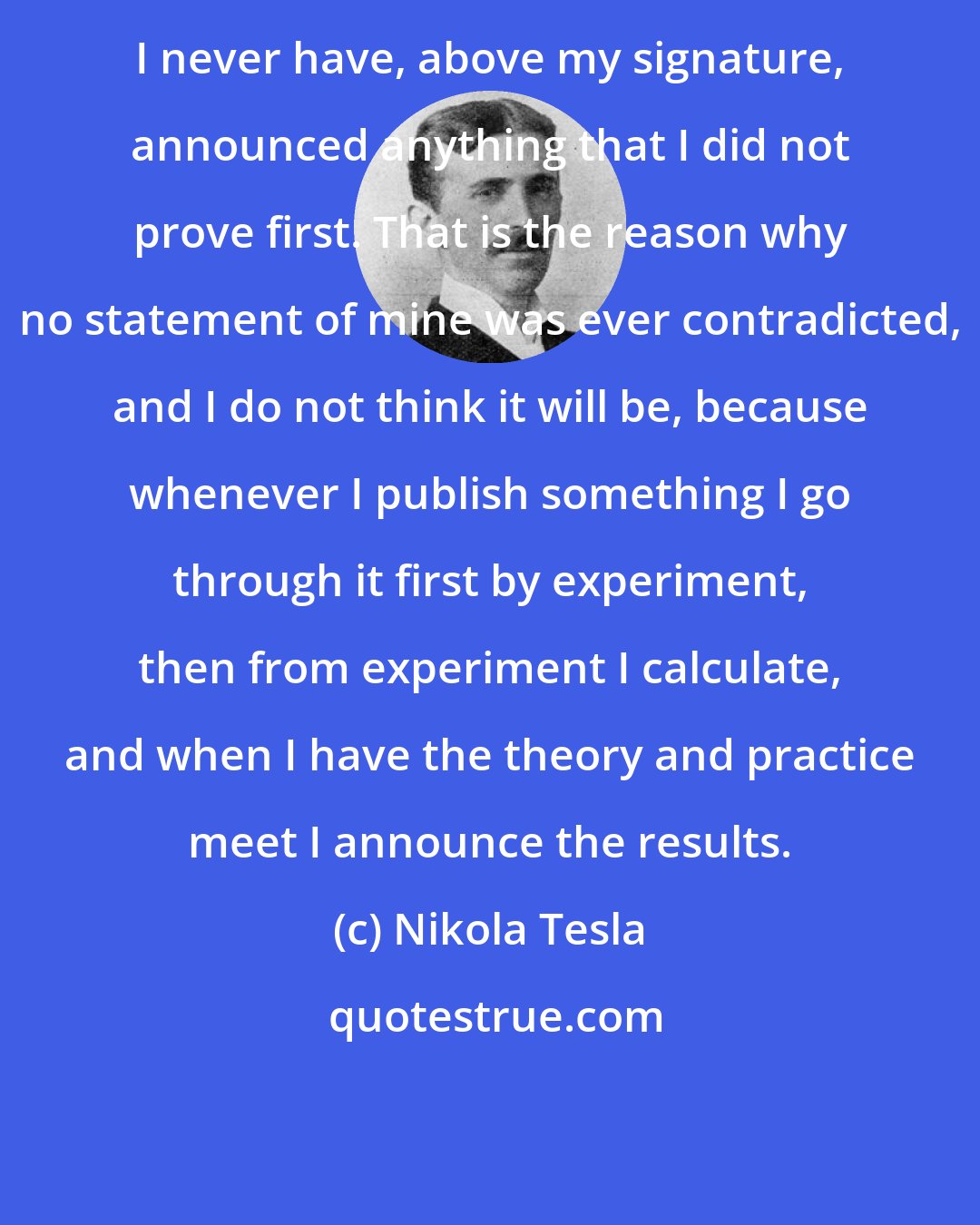 Nikola Tesla: I never have, above my signature, announced anything that I did not prove first. That is the reason why no statement of mine was ever contradicted, and I do not think it will be, because whenever I publish something I go through it first by experiment, then from experiment I calculate, and when I have the theory and practice meet I announce the results.