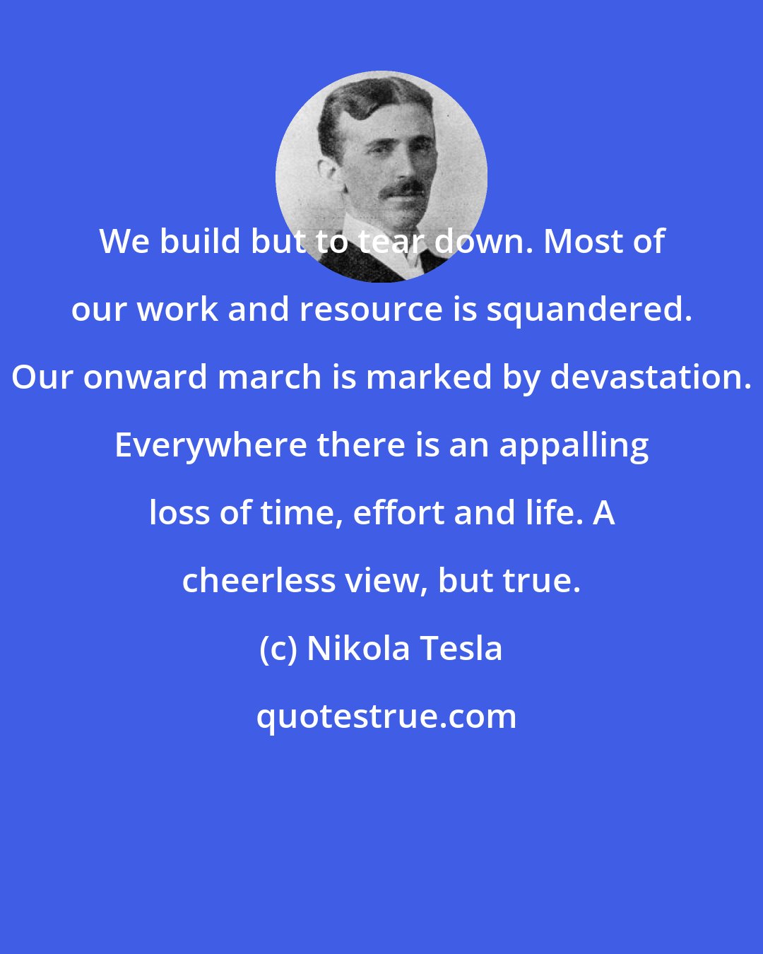 Nikola Tesla: We build but to tear down. Most of our work and resource is squandered. Our onward march is marked by devastation. Everywhere there is an appalling loss of time, effort and life. A cheerless view, but true.