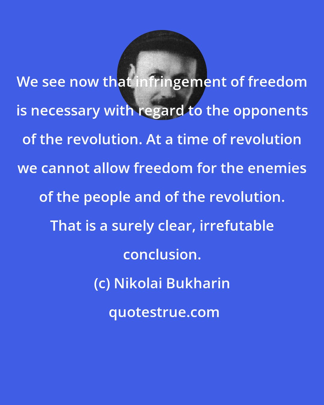 Nikolai Bukharin: We see now that infringement of freedom is necessary with regard to the opponents of the revolution. At a time of revolution we cannot allow freedom for the enemies of the people and of the revolution. That is a surely clear, irrefutable conclusion.