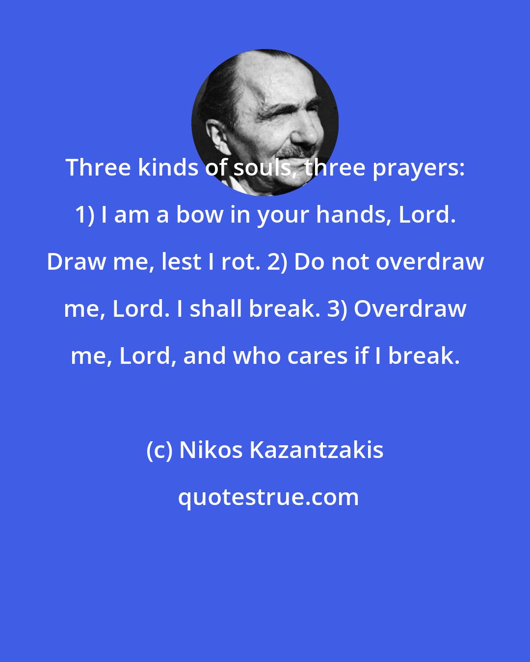 Nikos Kazantzakis: Three kinds of souls, three prayers: 1) I am a bow in your hands, Lord. Draw me, lest I rot. 2) Do not overdraw me, Lord. I shall break. 3) Overdraw me, Lord, and who cares if I break.