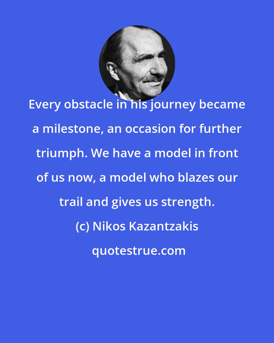 Nikos Kazantzakis: Every obstacle in his journey became a milestone, an occasion for further triumph. We have a model in front of us now, a model who blazes our trail and gives us strength.