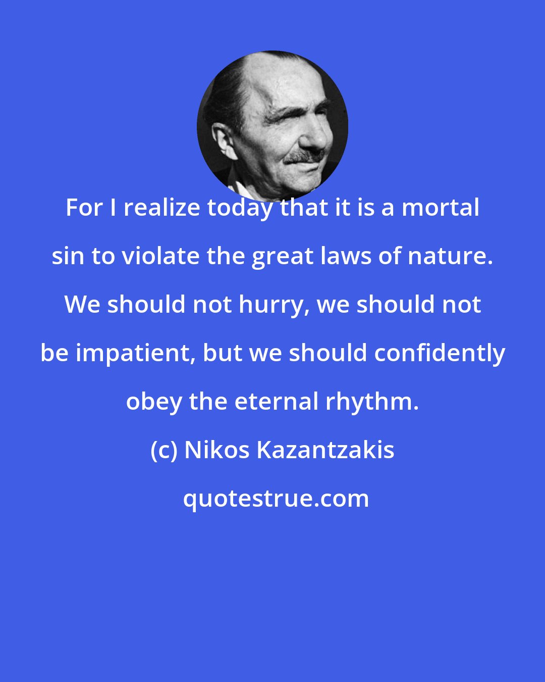 Nikos Kazantzakis: For I realize today that it is a mortal sin to violate the great laws of nature. We should not hurry, we should not be impatient, but we should confidently obey the eternal rhythm.