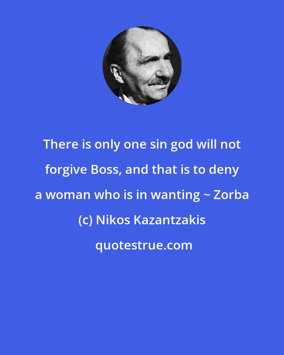 Nikos Kazantzakis: There is only one sin god will not forgive Boss, and that is to deny a woman who is in wanting ~ Zorba