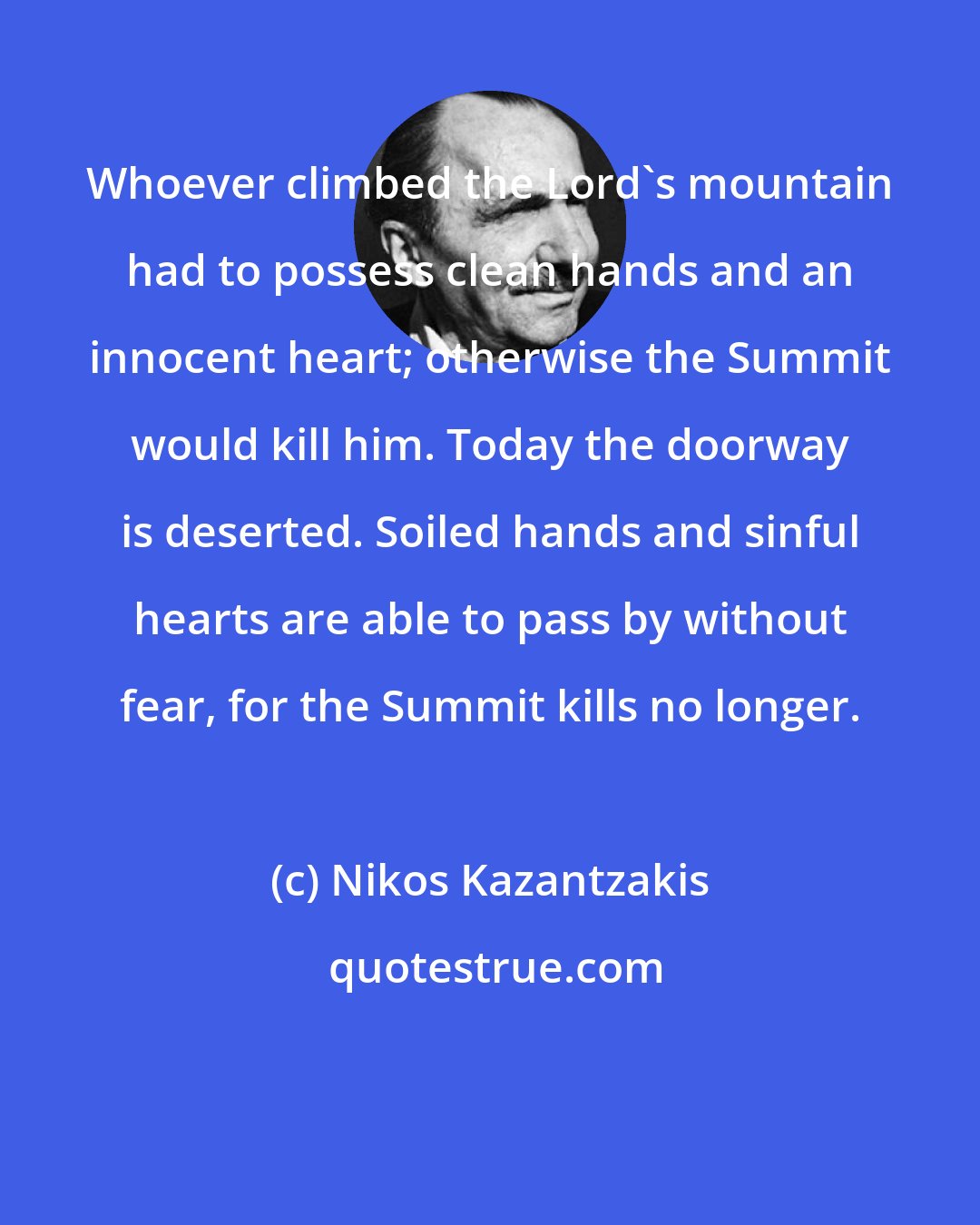 Nikos Kazantzakis: Whoever climbed the Lord's mountain had to possess clean hands and an innocent heart; otherwise the Summit would kill him. Today the doorway is deserted. Soiled hands and sinful hearts are able to pass by without fear, for the Summit kills no longer.