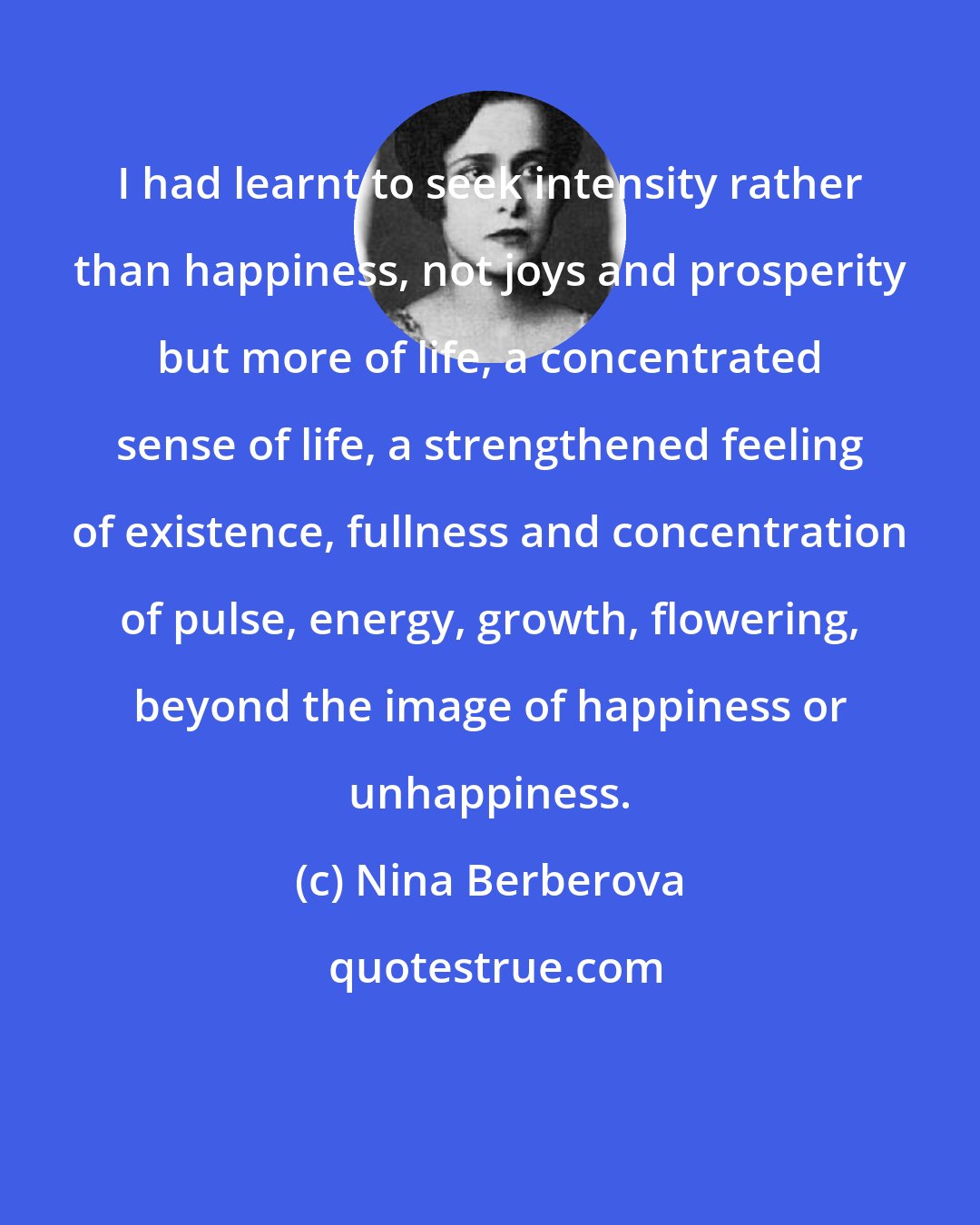Nina Berberova: I had learnt to seek intensity rather than happiness, not joys and prosperity but more of life, a concentrated sense of life, a strengthened feeling of existence, fullness and concentration of pulse, energy, growth, flowering, beyond the image of happiness or unhappiness.
