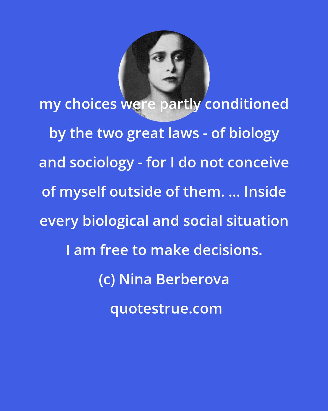 Nina Berberova: my choices were partly conditioned by the two great laws - of biology and sociology - for I do not conceive of myself outside of them. ... Inside every biological and social situation I am free to make decisions.