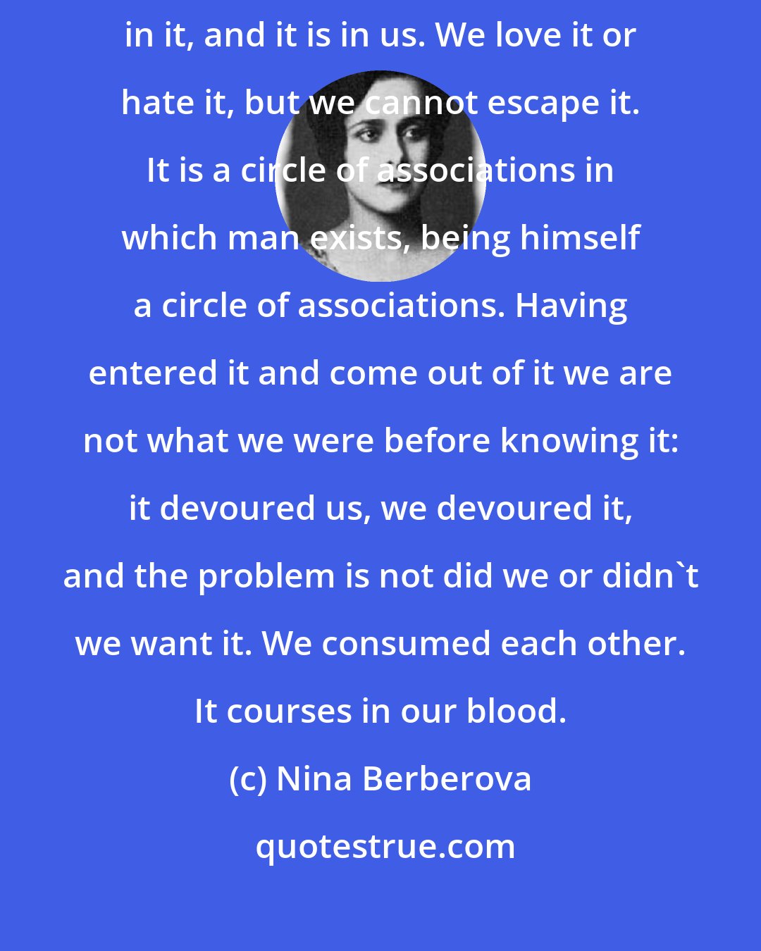 Nina Berberova: [On Paris:] It exists, constant, eternal, surrounding us who live in it, and it is in us. We love it or hate it, but we cannot escape it. It is a circle of associations in which man exists, being himself a circle of associations. Having entered it and come out of it we are not what we were before knowing it: it devoured us, we devoured it, and the problem is not did we or didn't we want it. We consumed each other. It courses in our blood.