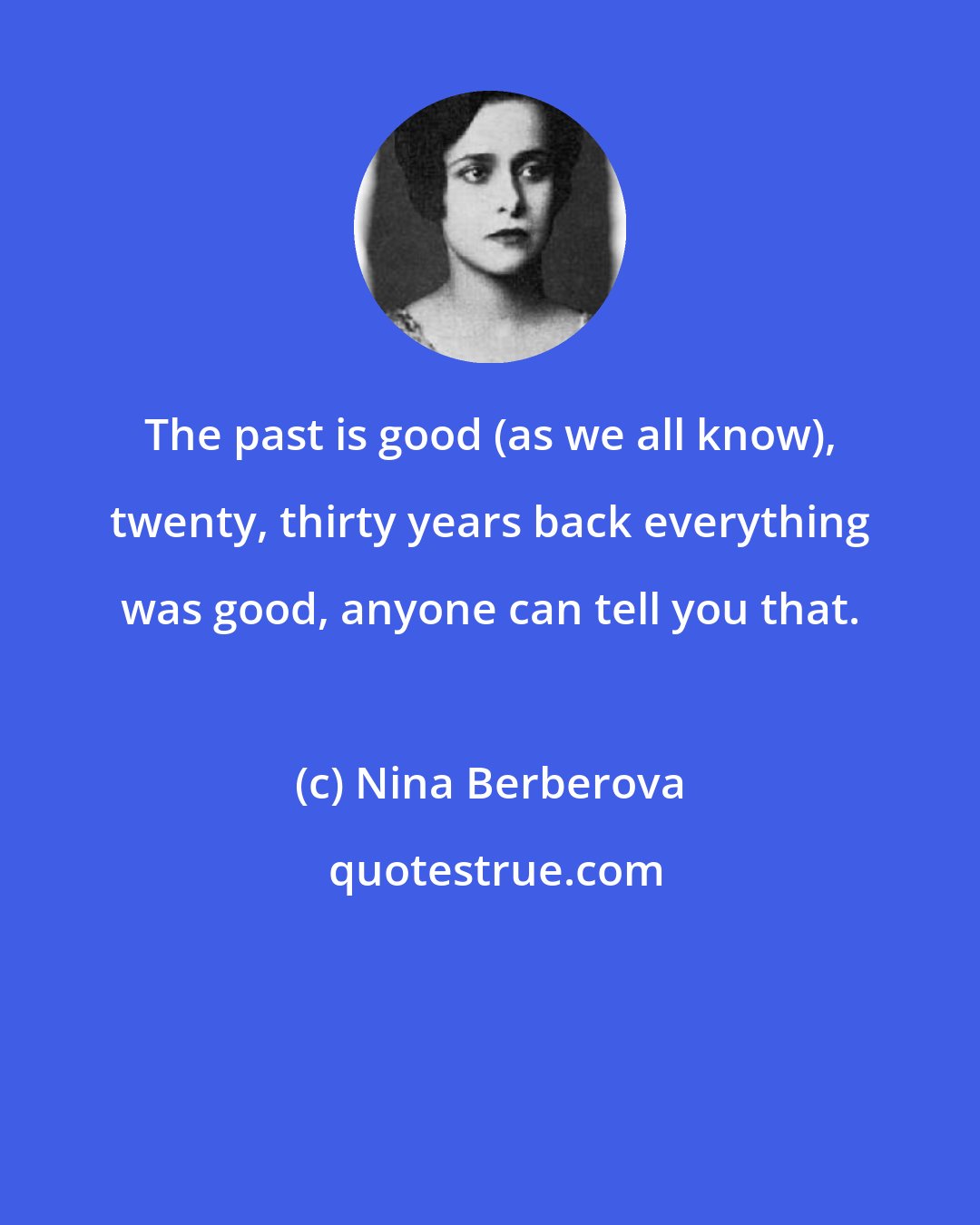 Nina Berberova: The past is good (as we all know), twenty, thirty years back everything was good, anyone can tell you that.