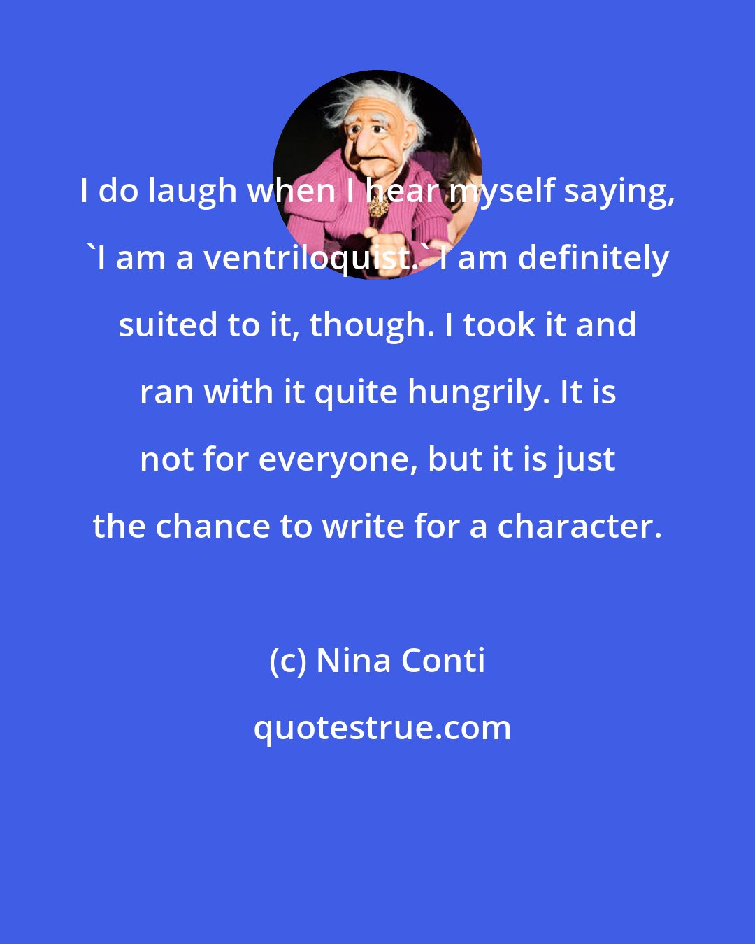Nina Conti: I do laugh when I hear myself saying, 'I am a ventriloquist.' I am definitely suited to it, though. I took it and ran with it quite hungrily. It is not for everyone, but it is just the chance to write for a character.
