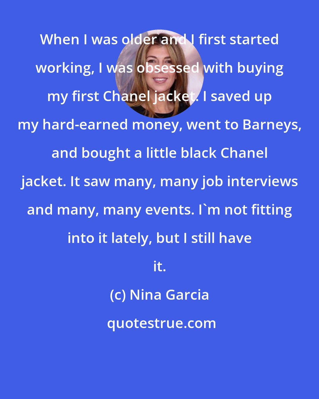 Nina Garcia: When I was older and I first started working, I was obsessed with buying my first Chanel jacket. I saved up my hard-earned money, went to Barneys, and bought a little black Chanel jacket. It saw many, many job interviews and many, many events. I'm not fitting into it lately, but I still have it.