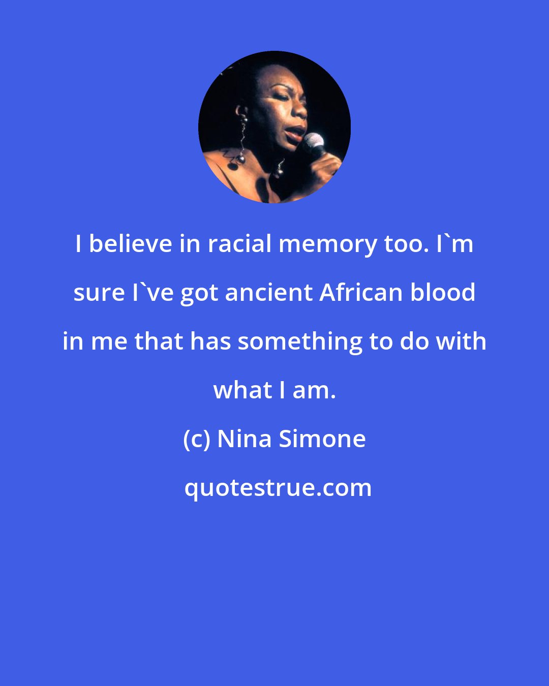 Nina Simone: I believe in racial memory too. I'm sure I've got ancient African blood in me that has something to do with what I am.