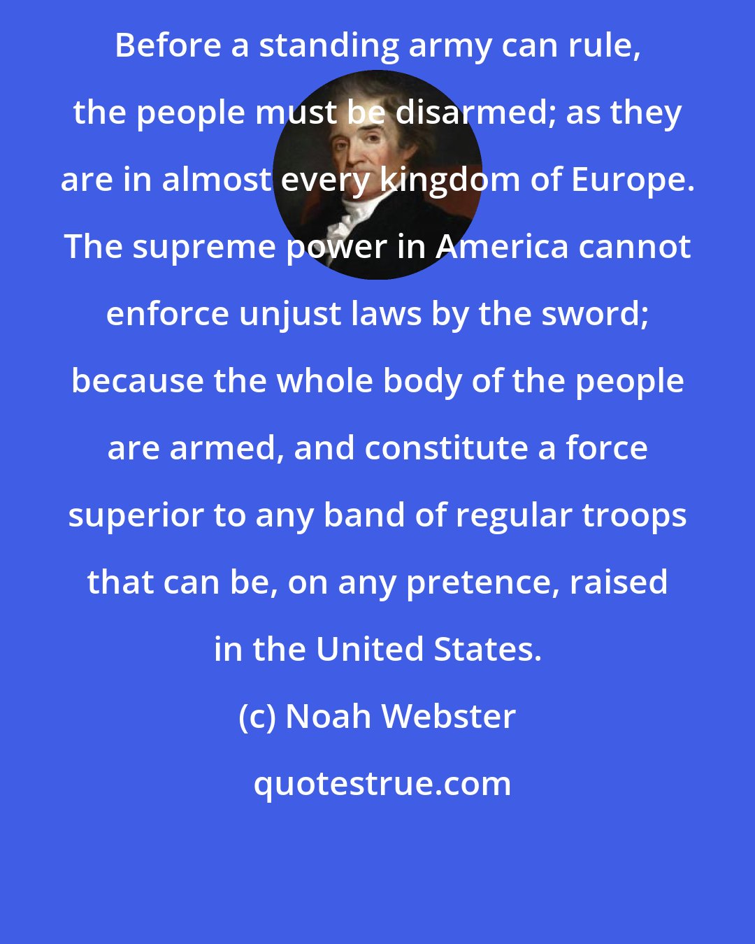 Noah Webster: Before a standing army can rule, the people must be disarmed; as they are in almost every kingdom of Europe. The supreme power in America cannot enforce unjust laws by the sword; because the whole body of the people are armed, and constitute a force superior to any band of regular troops that can be, on any pretence, raised in the United States.