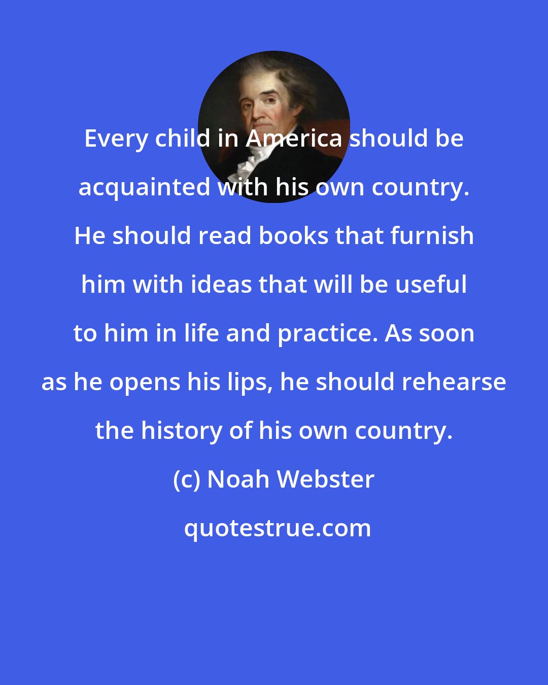 Noah Webster: Every child in America should be acquainted with his own country. He should read books that furnish him with ideas that will be useful to him in life and practice. As soon as he opens his lips, he should rehearse the history of his own country.