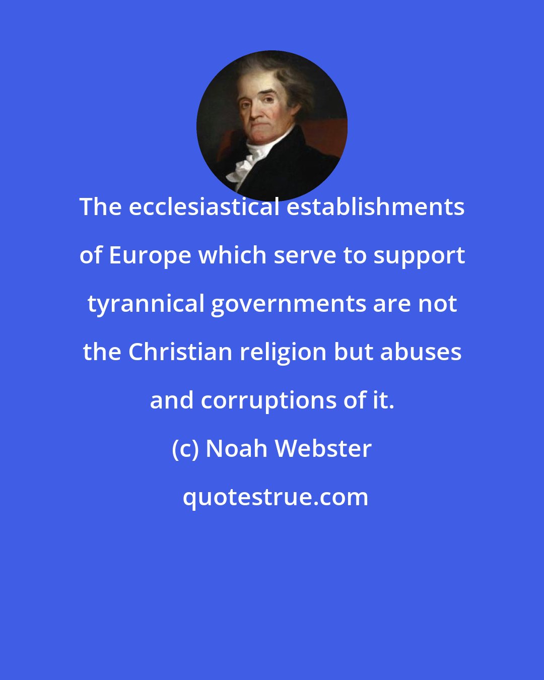 Noah Webster: The ecclesiastical establishments of Europe which serve to support tyrannical governments are not the Christian religion but abuses and corruptions of it.