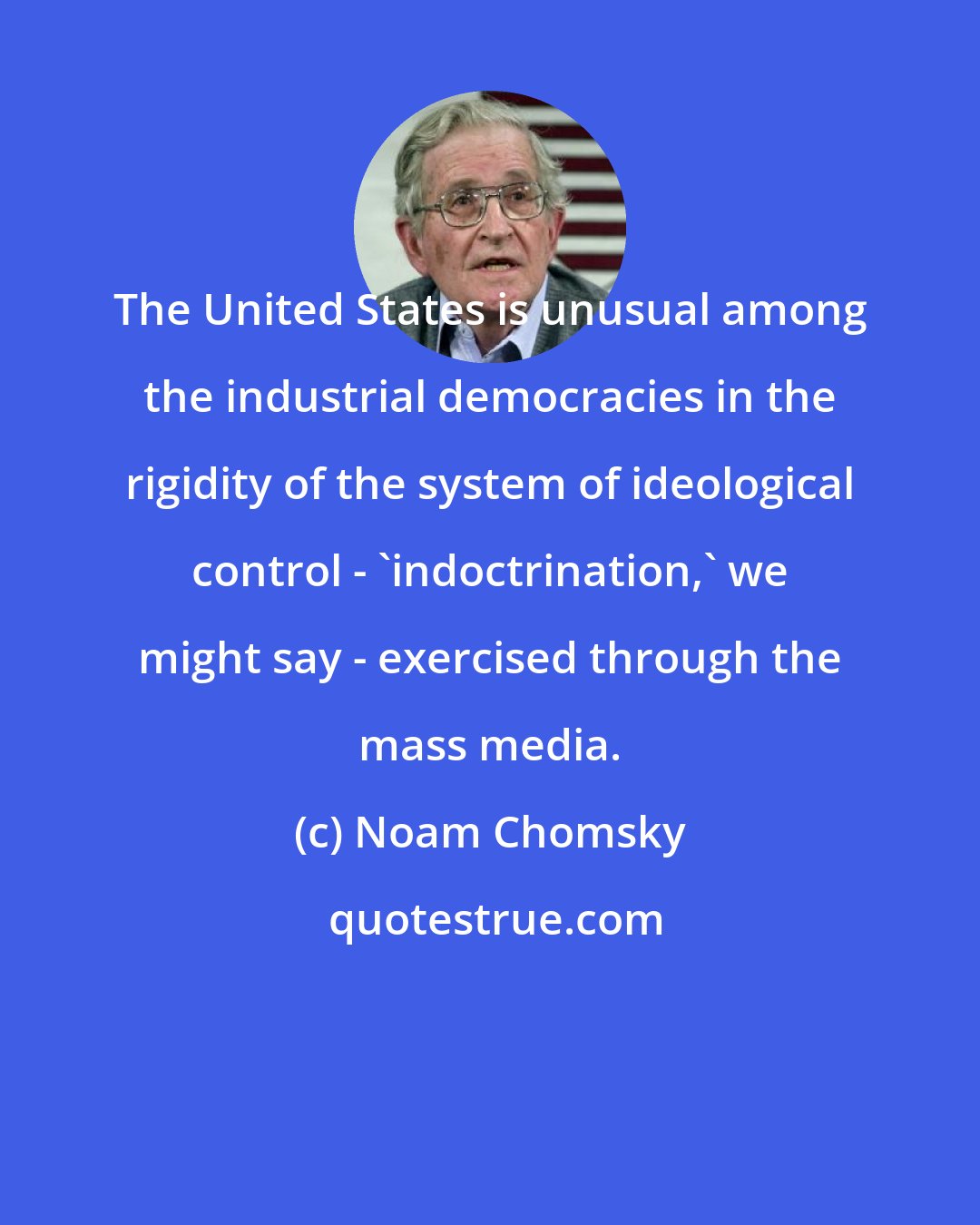 Noam Chomsky: The United States is unusual among the industrial democracies in the rigidity of the system of ideological control - 'indoctrination,' we might say - exercised through the mass media.