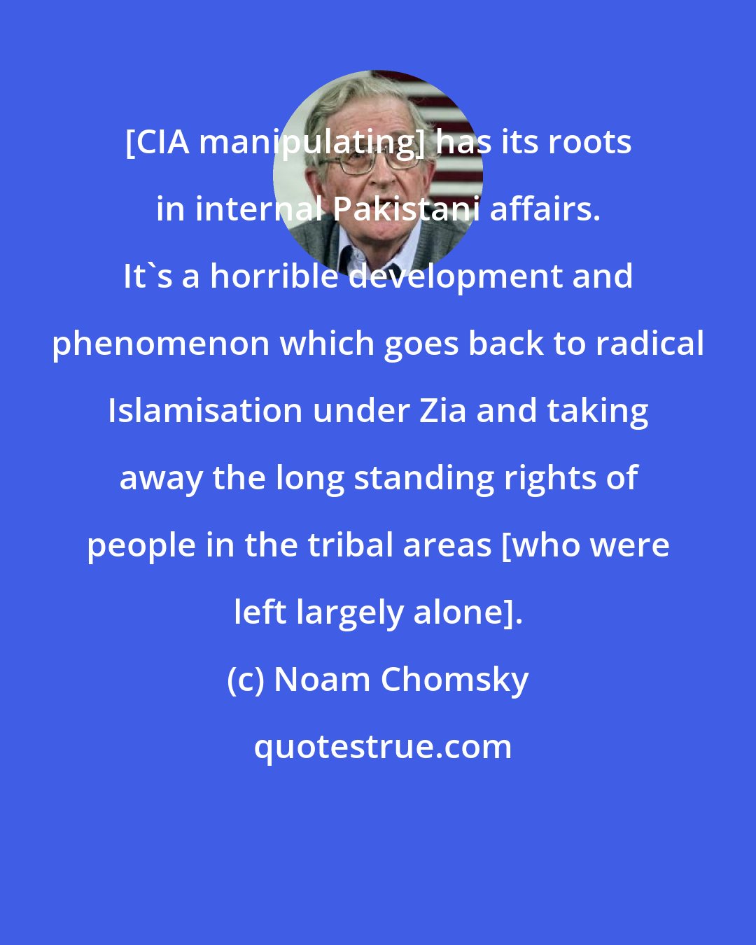 Noam Chomsky: [CIA manipulating] has its roots in internal Pakistani affairs. It's a horrible development and phenomenon which goes back to radical Islamisation under Zia and taking away the long standing rights of people in the tribal areas [who were left largely alone].