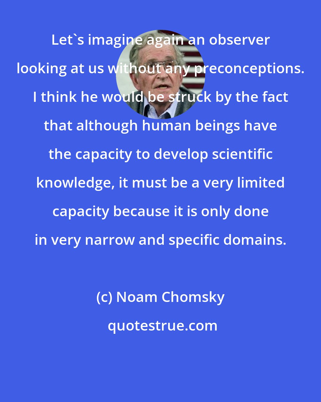 Noam Chomsky: Let's imagine again an observer looking at us without any preconceptions. I think he would be struck by the fact that although human beings have the capacity to develop scientific knowledge, it must be a very limited capacity because it is only done in very narrow and specific domains.
