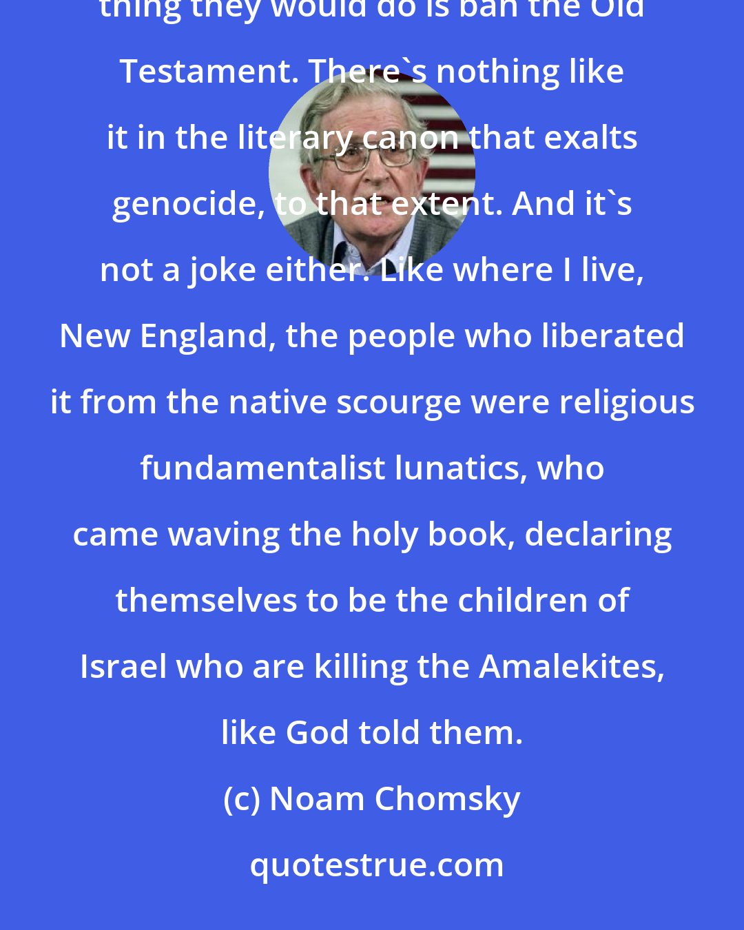 Noam Chomsky: Take any country that has laws against hate crimes, inspiring hatred and genocide and so on. The first thing they would do is ban the Old Testament. There's nothing like it in the literary canon that exalts genocide, to that extent. And it's not a joke either. Like where I live, New England, the people who liberated it from the native scourge were religious fundamentalist lunatics, who came waving the holy book, declaring themselves to be the children of Israel who are killing the Amalekites, like God told them.