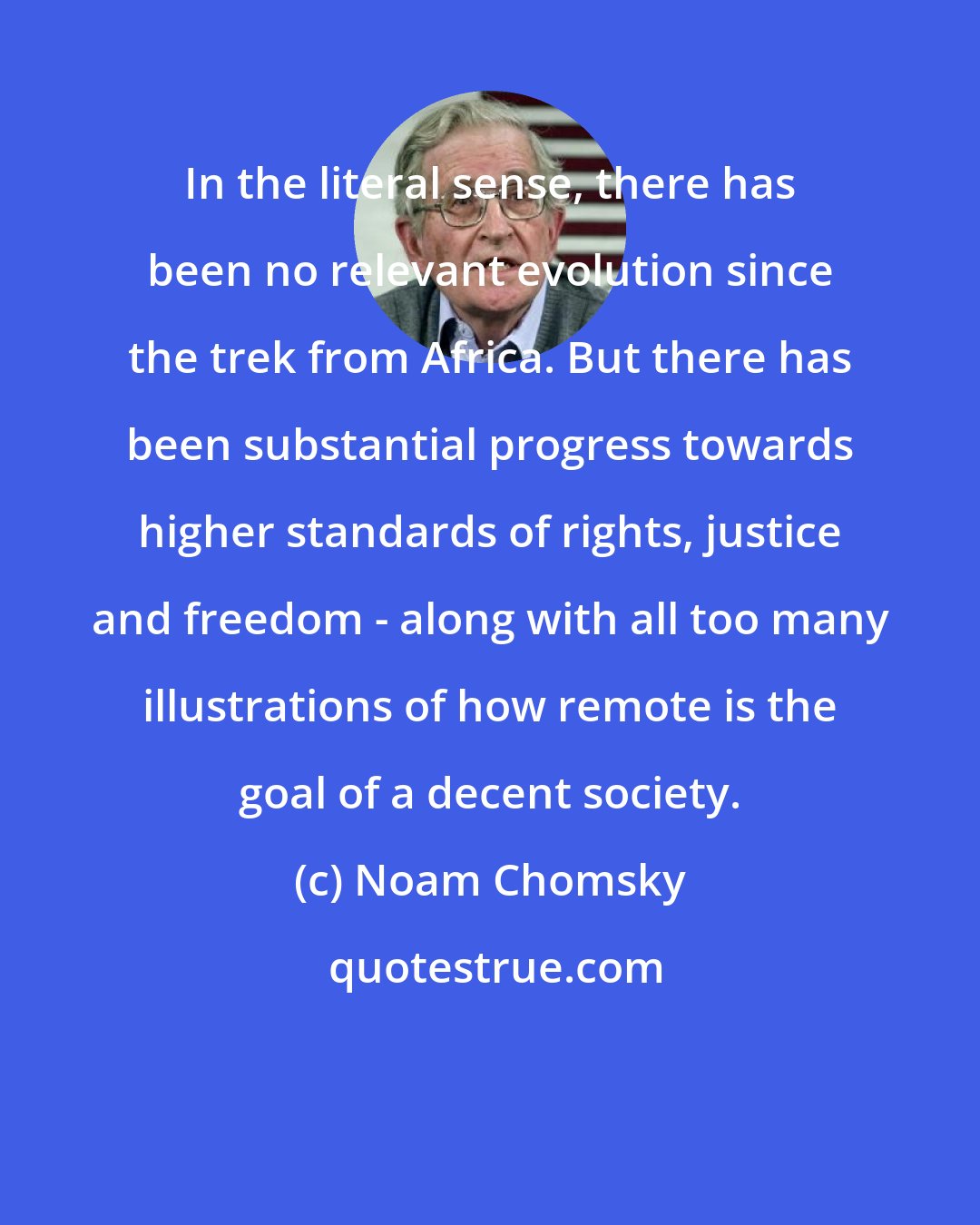Noam Chomsky: In the literal sense, there has been no relevant evolution since the trek from Africa. But there has been substantial progress towards higher standards of rights, justice and freedom - along with all too many illustrations of how remote is the goal of a decent society.