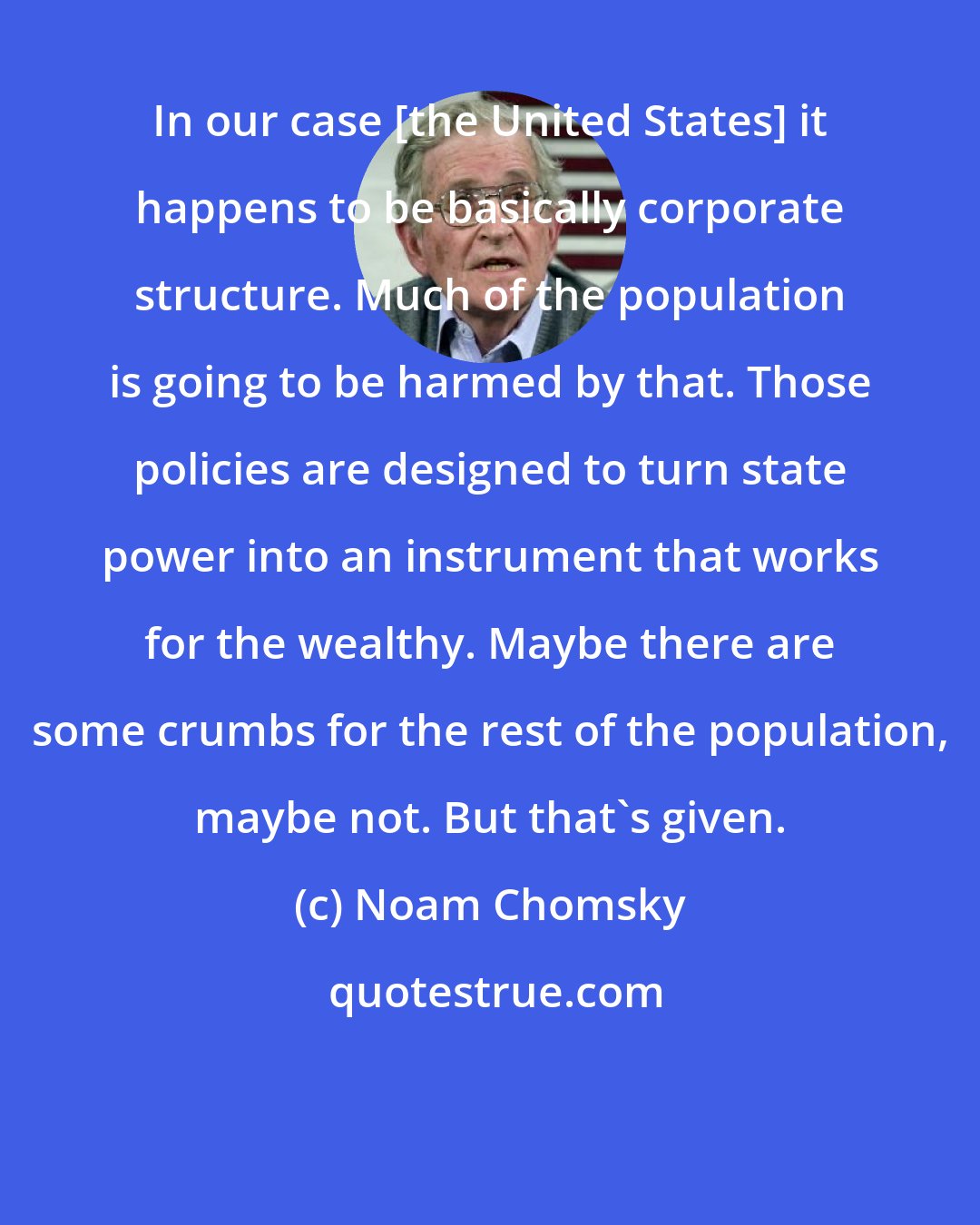 Noam Chomsky: In our case [the United States] it happens to be basically corporate structure. Much of the population is going to be harmed by that. Those policies are designed to turn state power into an instrument that works for the wealthy. Maybe there are some crumbs for the rest of the population, maybe not. But that's given.