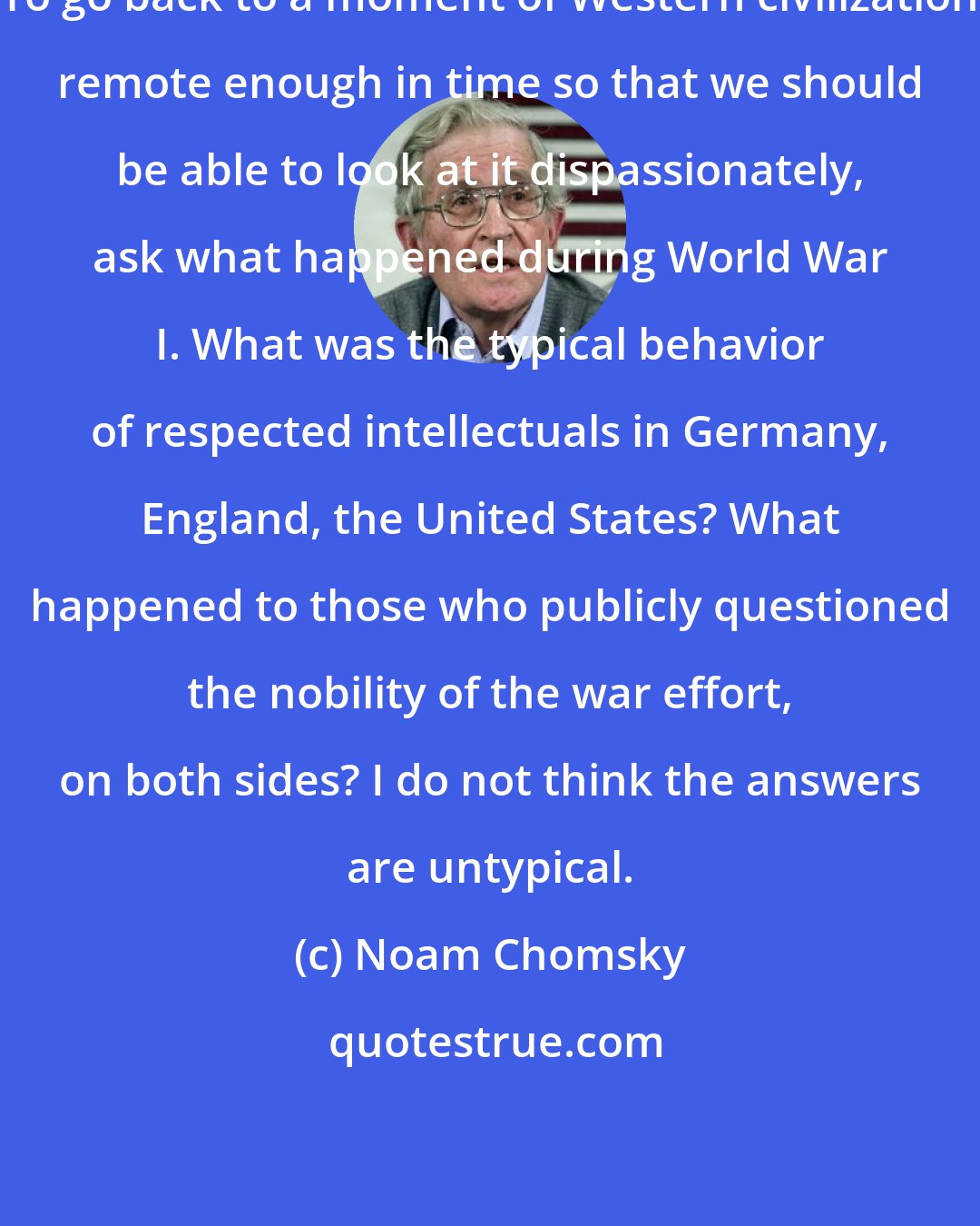 Noam Chomsky: To go back to a moment of Western civilization remote enough in time so that we should be able to look at it dispassionately, ask what happened during World War I. What was the typical behavior of respected intellectuals in Germany, England, the United States? What happened to those who publicly questioned the nobility of the war effort, on both sides? I do not think the answers are untypical.