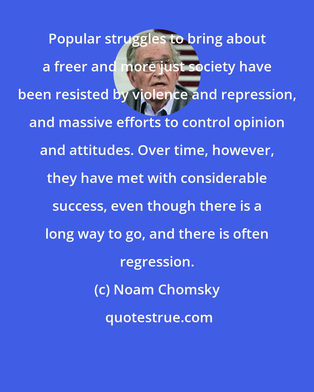 Noam Chomsky: Popular struggles to bring about a freer and more just society have been resisted by violence and repression, and massive efforts to control opinion and attitudes. Over time, however, they have met with considerable success, even though there is a long way to go, and there is often regression.