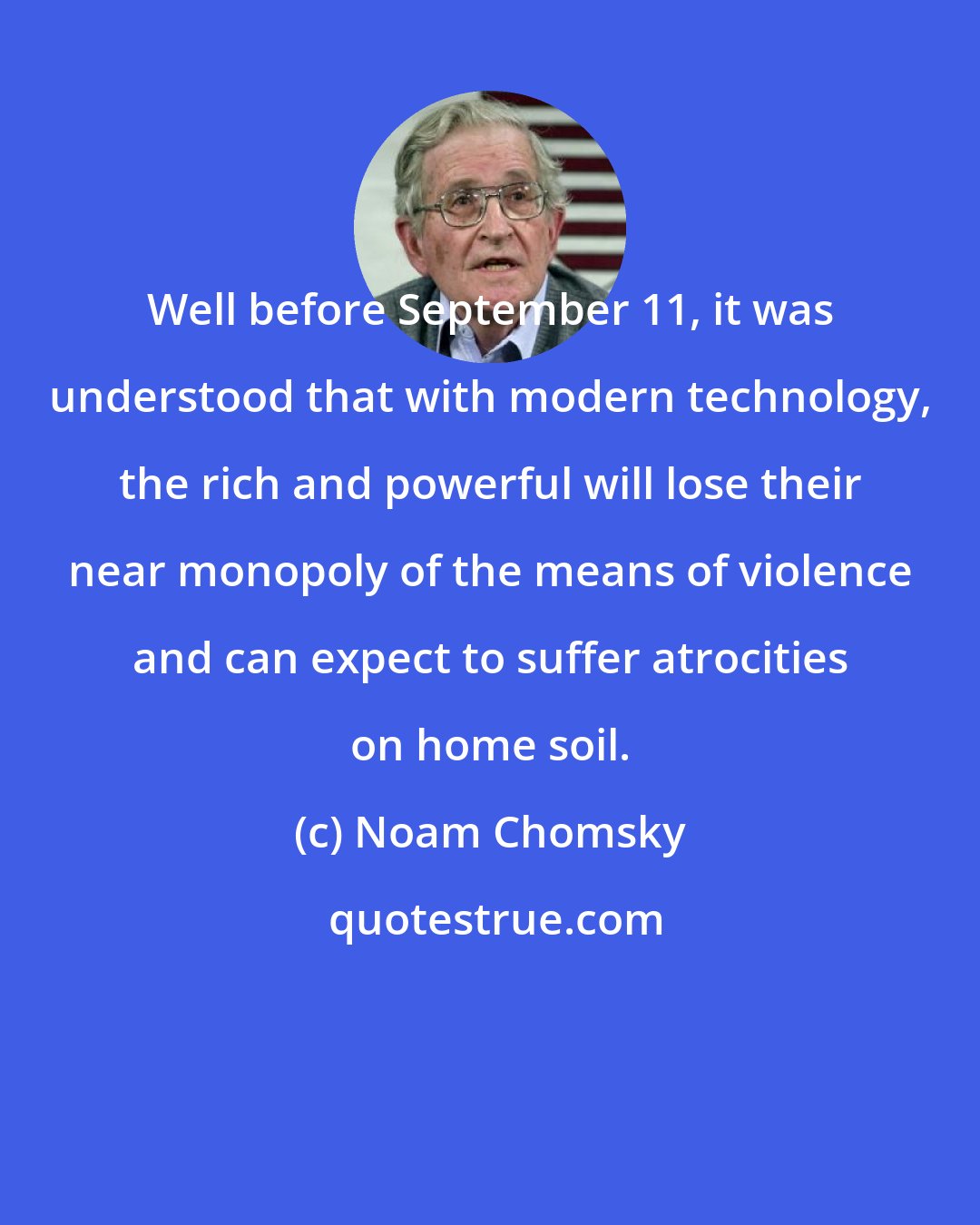 Noam Chomsky: Well before September 11, it was understood that with modern technology, the rich and powerful will lose their near monopoly of the means of violence and can expect to suffer atrocities on home soil.