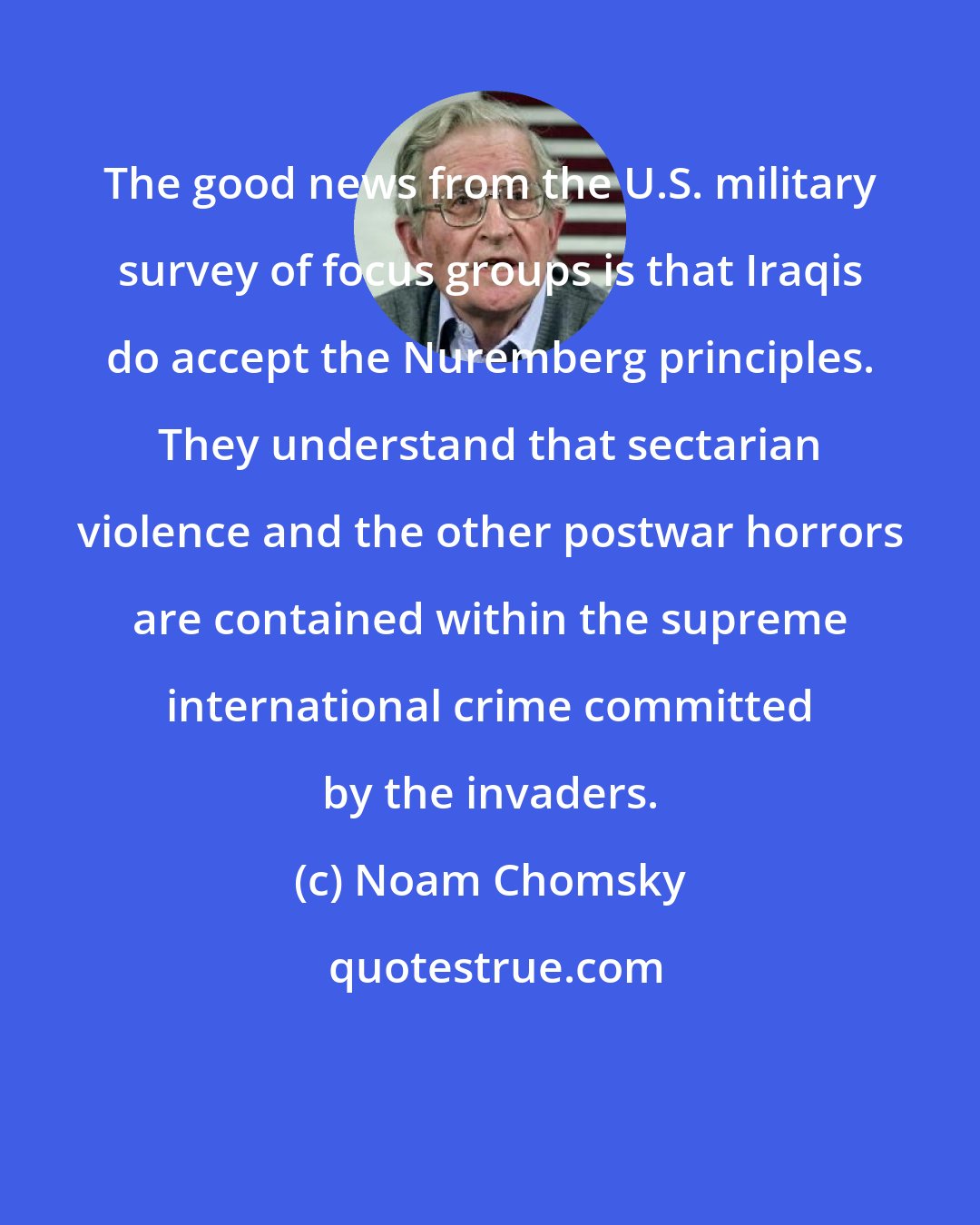Noam Chomsky: The good news from the U.S. military survey of focus groups is that Iraqis do accept the Nuremberg principles. They understand that sectarian violence and the other postwar horrors are contained within the supreme international crime committed by the invaders.