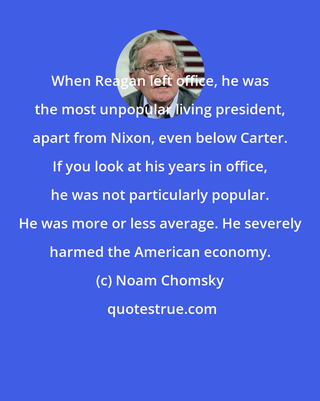 Noam Chomsky: When Reagan left office, he was the most unpopular living president, apart from Nixon, even below Carter. If you look at his years in office, he was not particularly popular. He was more or less average. He severely harmed the American economy.