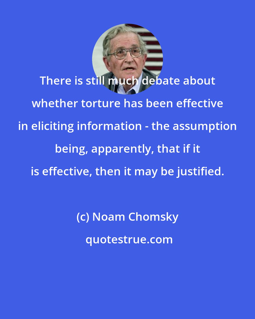 Noam Chomsky: There is still much debate about whether torture has been effective in eliciting information - the assumption being, apparently, that if it is effective, then it may be justified.
