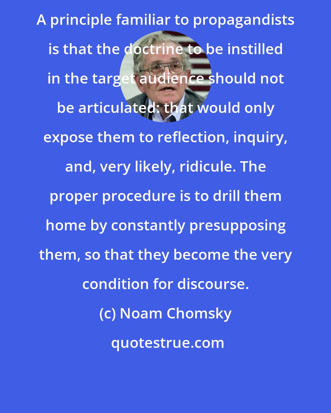 Noam Chomsky: A principle familiar to propagandists is that the doctrine to be instilled in the target audience should not be articulated: that would only expose them to reflection, inquiry, and, very likely, ridicule. The proper procedure is to drill them home by constantly presupposing them, so that they become the very condition for discourse.