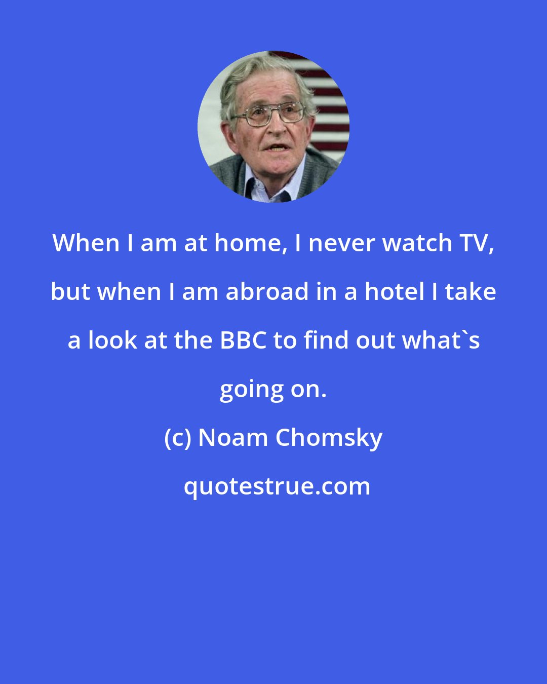 Noam Chomsky: When I am at home, I never watch TV, but when I am abroad in a hotel I take a look at the BBC to find out what's going on.