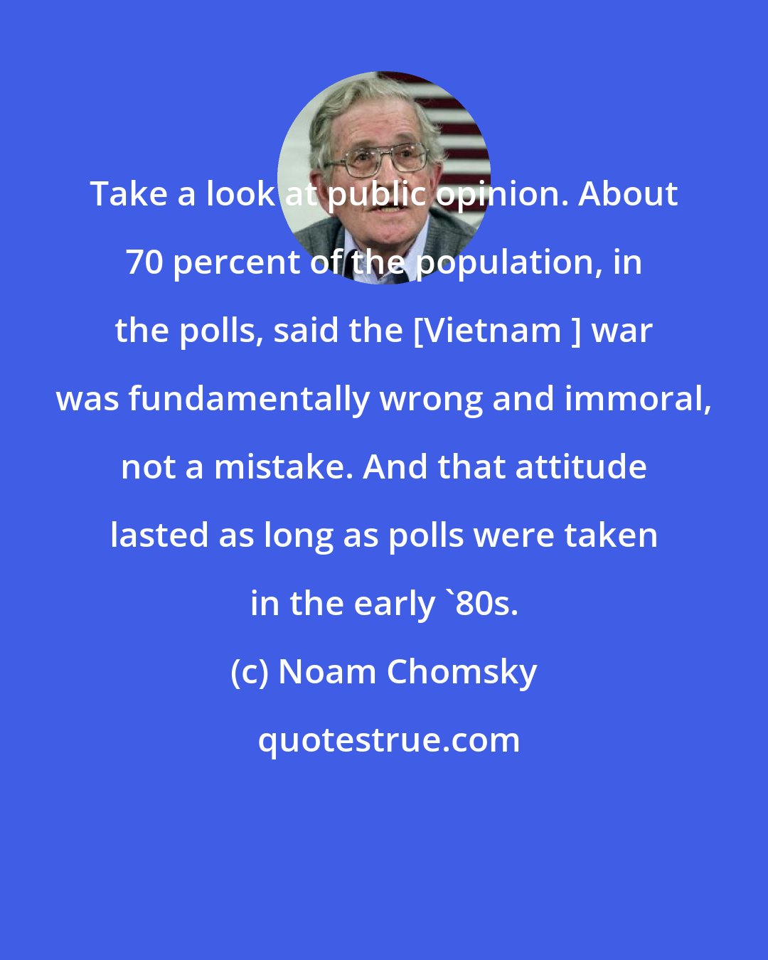 Noam Chomsky: Take a look at public opinion. About 70 percent of the population, in the polls, said the [Vietnam ] war was fundamentally wrong and immoral, not a mistake. And that attitude lasted as long as polls were taken in the early '80s.