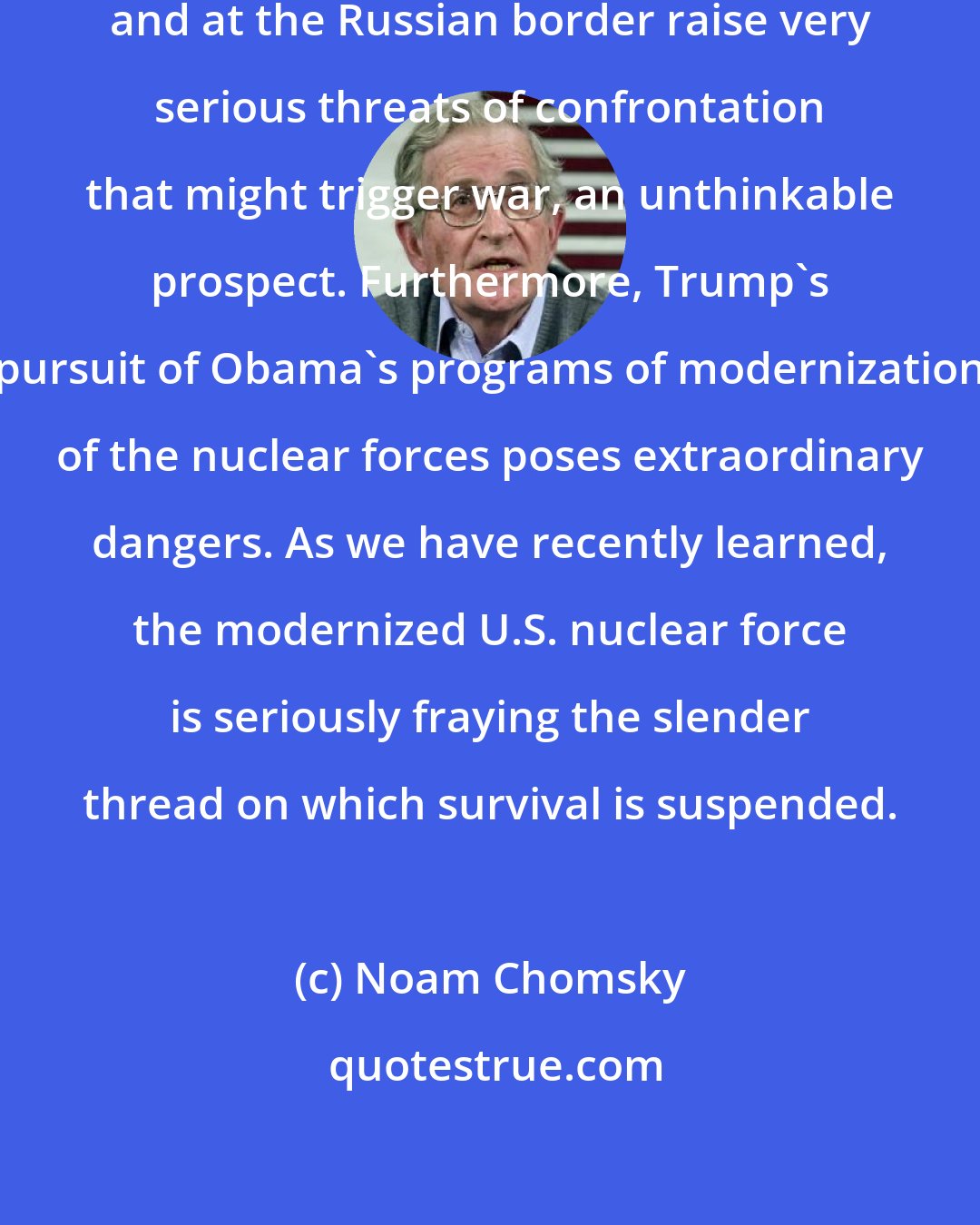 Noam Chomsky: On nuclear war, actions in Syria and at the Russian border raise very serious threats of confrontation that might trigger war, an unthinkable prospect. Furthermore, Trump's pursuit of Obama's programs of modernization of the nuclear forces poses extraordinary dangers. As we have recently learned, the modernized U.S. nuclear force is seriously fraying the slender thread on which survival is suspended.