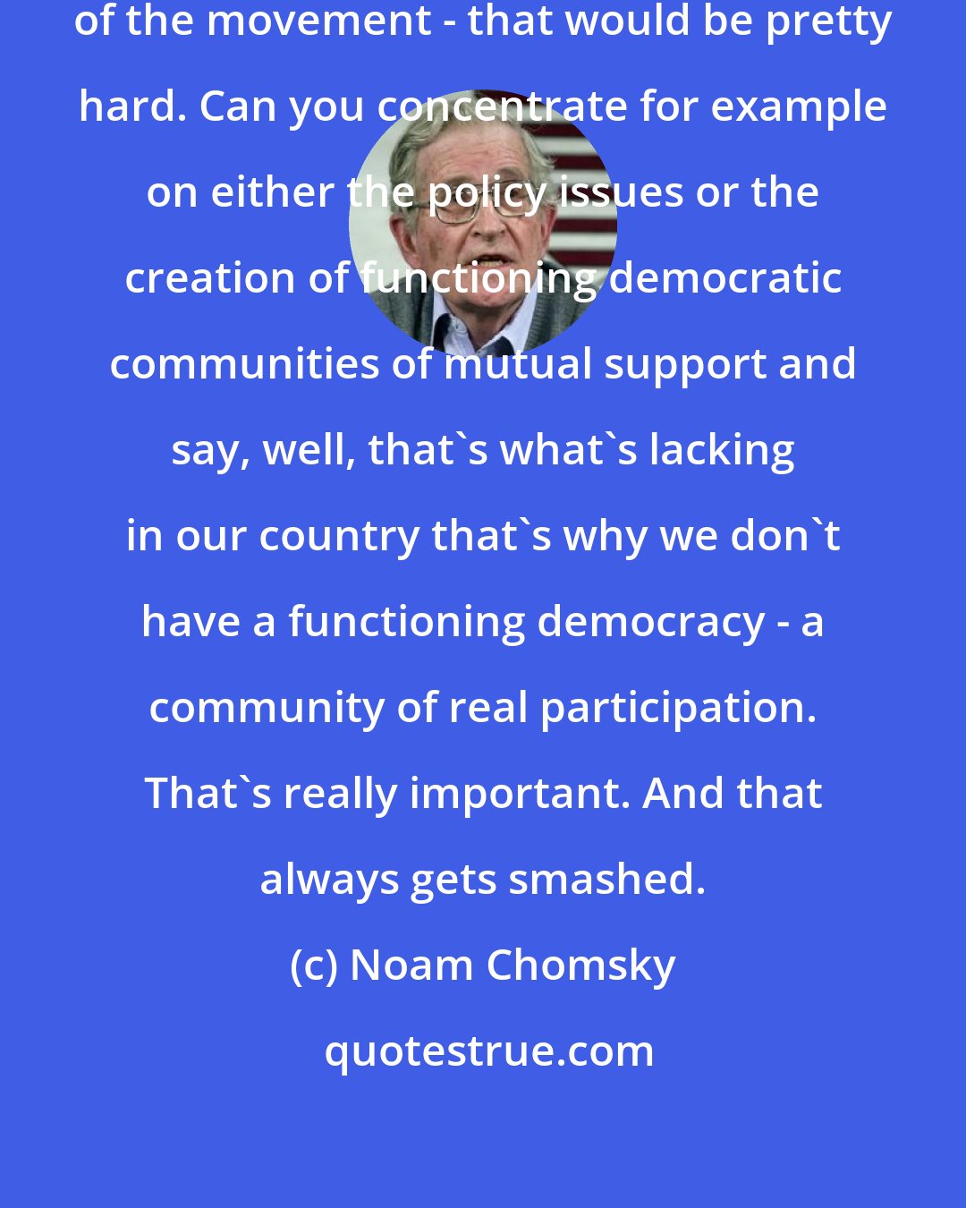 Noam Chomsky: To pay attention to the actual core of the movement - that would be pretty hard. Can you concentrate for example on either the policy issues or the creation of functioning democratic communities of mutual support and say, well, that's what's lacking in our country that's why we don't have a functioning democracy - a community of real participation. That's really important. And that always gets smashed.